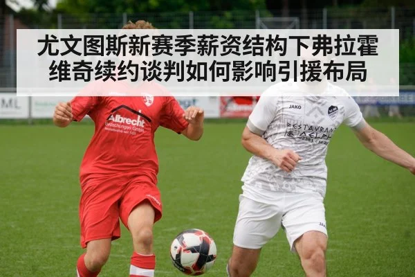 尤文图斯新赛季薪资结构下弗拉霍维奇续约谈判如何影响引援布局